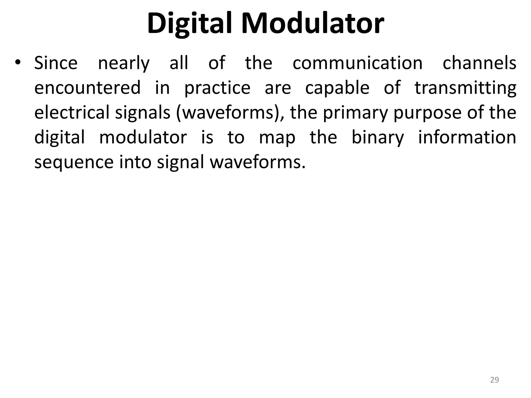 Digital Modulator
• Since nearly all of the communication channels
encountered in practice are capable of transmitting
electrical signals (waveforms), the primary purpose of the
digital modulator is to map the binary information
sequence into signal waveforms.
29
 
