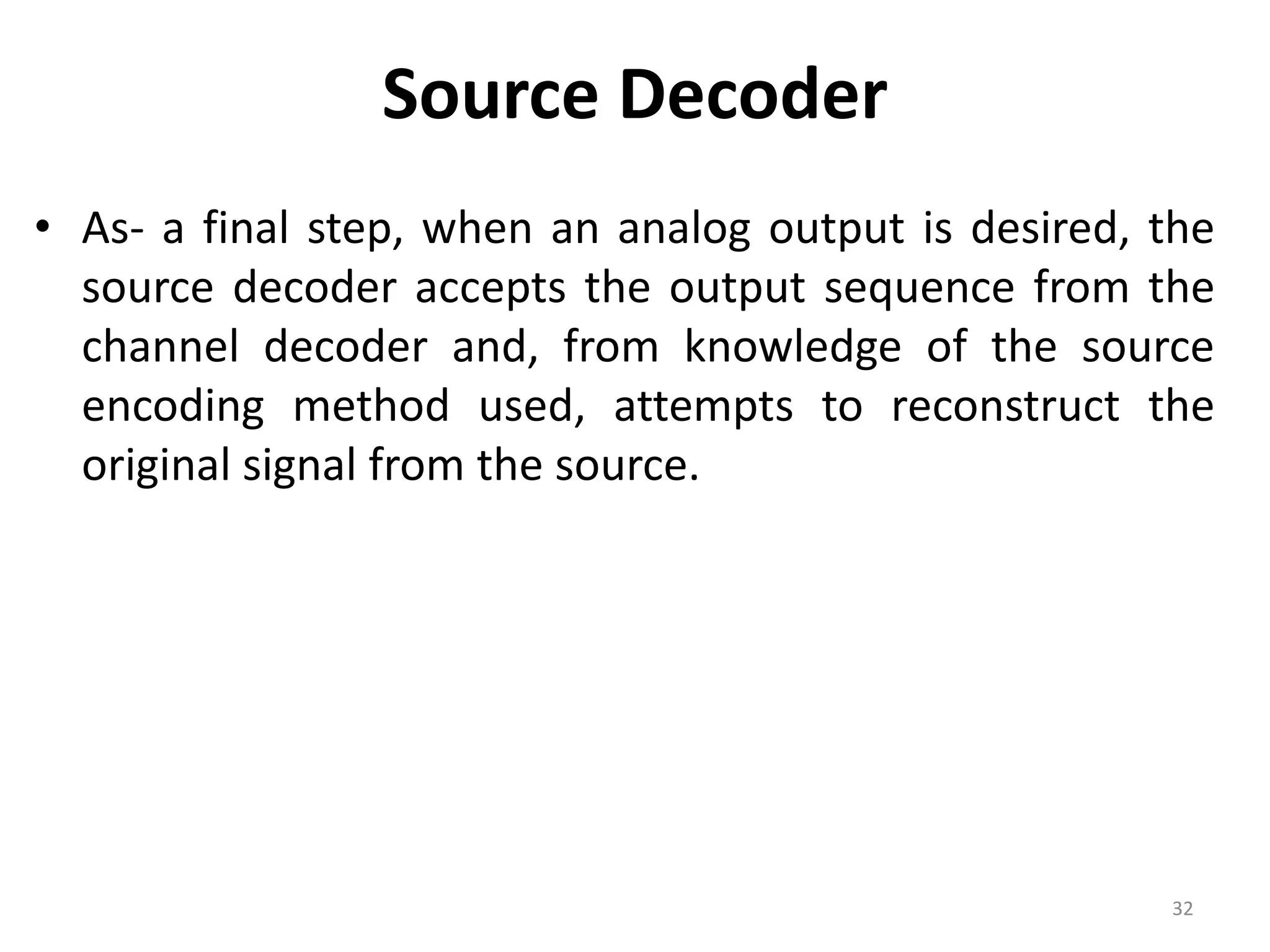 Source Decoder
• As- a final step, when an analog output is desired, the
source decoder accepts the output sequence from the
channel decoder and, from knowledge of the source
encoding method used, attempts to reconstruct the
original signal from the source.
32
 