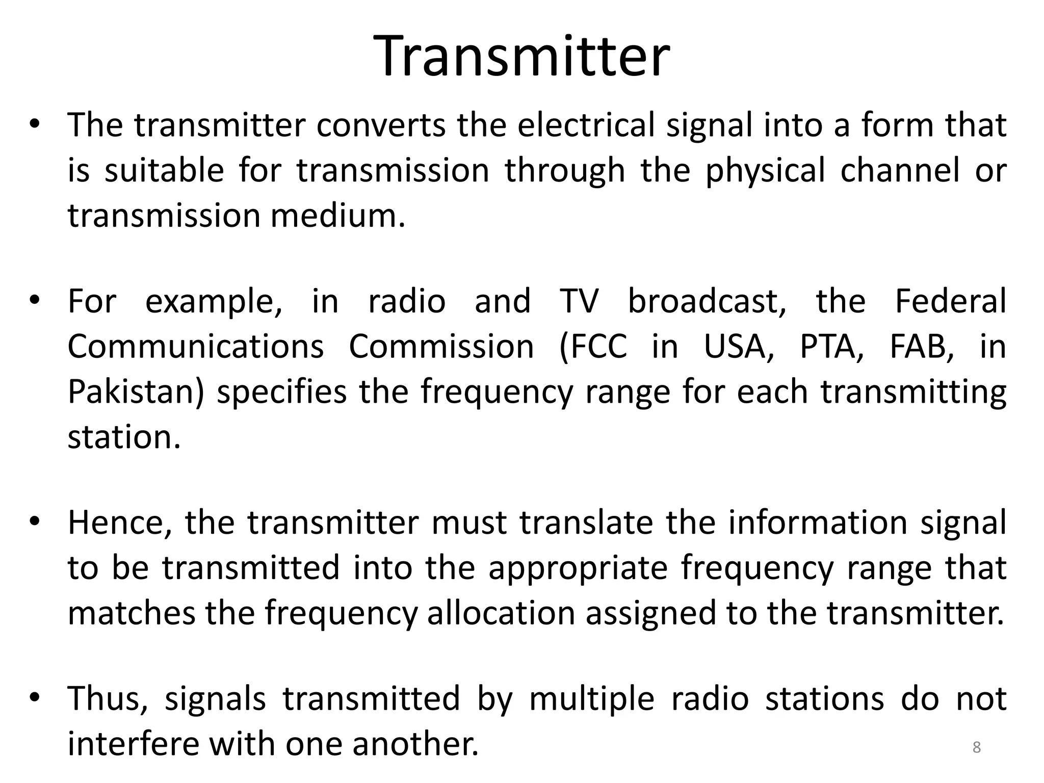 Transmitter
• The transmitter converts the electrical signal into a form that
is suitable for transmission through the physical channel or
transmission medium.
• For example, in radio and TV broadcast, the Federal
Communications Commission (FCC in USA, PTA, FAB, in
Pakistan) specifies the frequency range for each transmitting
station.
• Hence, the transmitter must translate the information signal
to be transmitted into the appropriate frequency range that
matches the frequency allocation assigned to the transmitter.
• Thus, signals transmitted by multiple radio stations do not
interfere with one another. 8
 