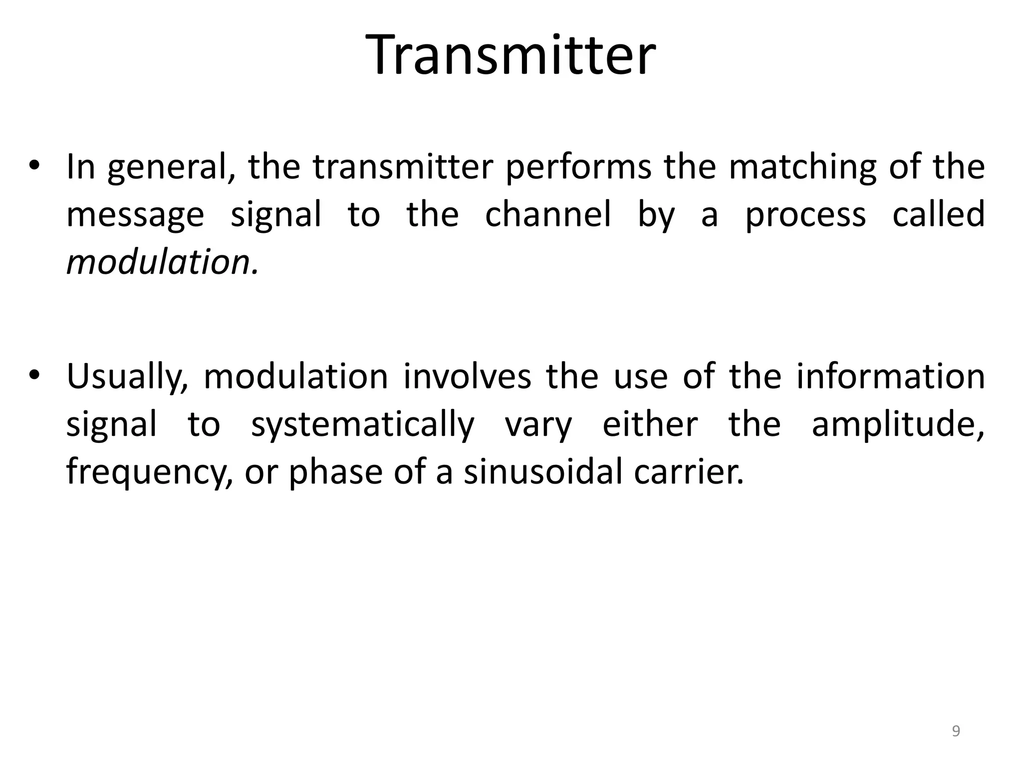 Transmitter
• In general, the transmitter performs the matching of the
message signal to the channel by a process called
modulation.
• Usually, modulation involves the use of the information
signal to systematically vary either the amplitude,
frequency, or phase of a sinusoidal carrier.
9
 