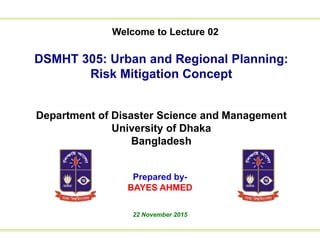 Welcome to Lecture 01
to Lecture 01We
DSMHT 305: Urban and Regional Planning:
Risk Mitigation Concept
Department of Disaster Science and Management
University of Dhaka
Bangladesh
Prepared by-
BAYES AHMED
22 November 2015
Welcome to Lecture 02
 