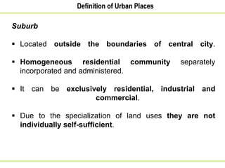 Definition of Urban Places
Suburb
 Located outside the boundaries of central city.
 Homogeneous residential community separately
incorporated and administered.
 It can be exclusively residential, industrial and
commercial.
 Due to the specialization of land uses they are not
individually self-sufficient.
 