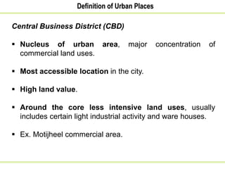 Definition of Urban Places
Central Business District (CBD)
 Nucleus of urban area, major concentration of
commercial land uses.
 Most accessible location in the city.
 High land value.
 Around the core less intensive land uses, usually
includes certain light industrial activity and ware houses.
 Ex. Motijheel commercial area.
 