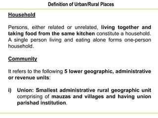 Definition of Urban/Rural Places
Household
Persons, either related or unrelated, living together and
taking food from the same kitchen constitute a household.
A single person living and eating alone forms one-person
household.
Community
It refers to the following 5 lower geographic, administrative
or revenue units:
i) Union: Smallest administrative rural geographic unit
comprising of mauzas and villages and having union
parishad institution.
 