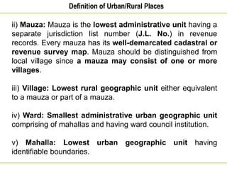 Definition of Urban/Rural Places
ii) Mauza: Mauza is the lowest administrative unit having a
separate jurisdiction list number (J.L. No.) in revenue
records. Every mauza has its well-demarcated cadastral or
revenue survey map. Mauza should be distinguished from
local village since a mauza may consist of one or more
villages.
iii) Village: Lowest rural geographic unit either equivalent
to a mauza or part of a mauza.
iv) Ward: Smallest administrative urban geographic unit
comprising of mahallas and having ward council institution.
v) Mahalla: Lowest urban geographic unit having
identifiable boundaries.
 