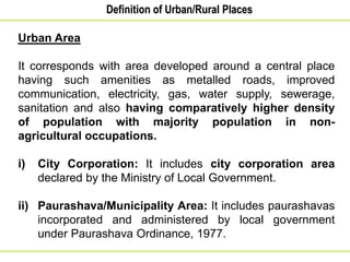 Definition of Urban/Rural Places
Urban Area
It corresponds with area developed around a central place
having such amenities as metalled roads, improved
communication, electricity, gas, water supply, sewerage,
sanitation and also having comparatively higher density
of population with majority population in non-
agricultural occupations.
i) City Corporation: It includes city corporation area
declared by the Ministry of Local Government.
ii) Paurashava/Municipality Area: It includes paurashavas
incorporated and administered by local government
under Paurashava Ordinance, 1977.
 