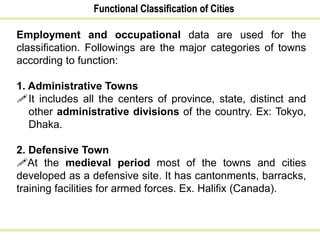 Functional Classification of Cities
Employment and occupational data are used for the
classification. Followings are the major categories of towns
according to function:
1. Administrative Towns
It includes all the centers of province, state, distinct and
other administrative divisions of the country. Ex: Tokyo,
Dhaka.
2. Defensive Town
At the medieval period most of the towns and cities
developed as a defensive site. It has cantonments, barracks,
training facilities for armed forces. Ex. Halifix (Canada).
 