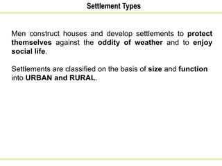 Settlement Types
Men construct houses and develop settlements to protect
themselves against the oddity of weather and to enjoy
social life.
Settlements are classified on the basis of size and function
into URBAN and RURAL.
 