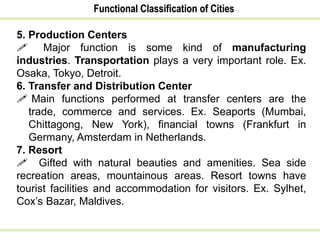 Functional Classification of Cities
5. Production Centers
 Major function is some kind of manufacturing
industries. Transportation plays a very important role. Ex.
Osaka, Tokyo, Detroit.
6. Transfer and Distribution Center
 Main functions performed at transfer centers are the
trade, commerce and services. Ex. Seaports (Mumbai,
Chittagong, New York), financial towns (Frankfurt in
Germany, Amsterdam in Netherlands.
7. Resort
 Gifted with natural beauties and amenities. Sea side
recreation areas, mountainous areas. Resort towns have
tourist facilities and accommodation for visitors. Ex. Sylhet,
Cox’s Bazar, Maldives.
 