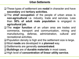 Urban Settlements
 These types of settlement are nodal in character and have
secondary and tertiary activities.
 The chief occupation of the people of urban areas is
non-agricultural i.e. industry, trade and services. Less
than 50% of adult male population is engaged in
agricultural job.
 The major function of an urban area are trades and
commerce, transport and communication, mining and
manufacturing, defense, administration, cultural and
recreational activities.
 Population density is high and the settlement size is large.
 Most roads are developed in a planned way.
 Settlements are generally concentrated.
 Buildings are of durable materials in most cases.
 High level of concentration of linear utility service.
 