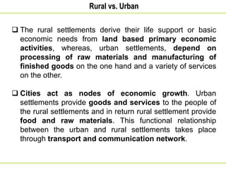  The rural settlements derive their life support or basic
economic needs from land based primary economic
activities, whereas, urban settlements, depend on
processing of raw materials and manufacturing of
finished goods on the one hand and a variety of services
on the other.
 Cities act as nodes of economic growth. Urban
settlements provide goods and services to the people of
the rural settlements and in return rural settlement provide
food and raw materials. This functional relationship
between the urban and rural settlements takes place
through transport and communication network.
Rural vs. Urban
 