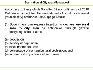 Declaration of City Area (Bangladesh)
According to Bangladesh Gazette, 52 no. ordinance of 2010
Ordinance issued for the amendment of local government
(municipality) ordinance, 2009 (page 6698):
(1) Government can express intention to declare any rural
area to city area by notification through gazette
analyzing issues like as-
(a) population,
(b) density of population,
(c) local income sources,
(d) percentage of non-agricultural profession, and
(e) economical importance of such area.
 