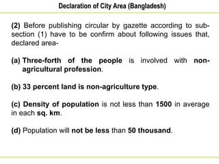 Declaration of City Area (Bangladesh)
(2) Before publishing circular by gazette according to sub-
section (1) have to be confirm about following issues that,
declared area-
(a) Three-forth of the people is involved with non-
agricultural profession.
(b) 33 percent land is non-agriculture type.
(c) Density of population is not less than 1500 in average
in each sq. km.
(d) Population will not be less than 50 thousand.
 