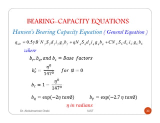 BEARING-CAPACITY EQUATIONS
Hansen’s Bearing Capacity Equation ( General Equation )
'
0.5ult q q q q q q C C C C C Cq B N S d i g b qN S d i g b CN S d i g bγ γ γ γ γ γγ= + +
where
/ , / , !	/ = ,#		* &(+",
/ =	
US
147S
						*+"		∅ = 0
/ = 1 −	
US
147S
/ = exp	(−2U	( ∅) / = exp	(−2.7	U	( ∅)	
U	$ 	" !$ ,
Dr. Abdulmannan Orabi IUST 33
 