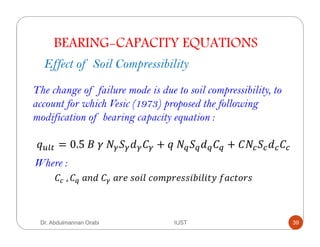 BEARING-CAPACITY EQUATIONS
Effect of Soil Compressibility
The change of failure mode is due to soil compressibility, to
account for which Vesic (1973) proposed the following
modification of bearing capacity equation :
= 0.5	 	 	 ! + 	 ! + !
	, 	 !	 	 "#	,+$8	&+='"#,,$/$8$()	* &(+",
Where :
Dr. Abdulmannan Orabi IUST 39
 