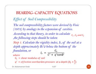 BEARING-CAPACITY EQUATIONS
Effect of Soil Compressibility
The soil compressibility factors were derived by Vesic
(1973) by analogy to the expansion of cavities.
According to that theory, in order to calculate
,the following steps should be taken:
	, 	 !	
Step 1. Calculate the rigidity index, Ir, of the soil at a
depth approximately B/2 below the bottom of the
foundation, or
F`	 =	
Qa
+	 ( ∅4ℎ#"#						
		Qa 	= ,ℎ# "	=+!787,	+*	,+$8	
	= #**#&($9#	+9#"/7"!# 	'"#,,7"#		 (	 	!#'(ℎ	( +
b
E
)
Dr. Abdulmannan Orabi IUST 40
 