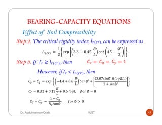 BEARING-CAPACITY EQUATIONS
Effect of Soil Compressibility
Step 2. The critical rigidity index, , can be expressed asF`( `)	
F`( `)	 =	
1
2
#c' 3.3 − 0.45	
Y
&+( 45 −	
∅
2
Step 3. If , then	F`	≥ F`( `)	 =	 =	 = 1	
However, if , then	F`	< F`( `)	
= = #c'	 −4.4 + 0.6	
Y
( ∅ +
3.07,$ ∅ 8+%2F`
1 + ,$ ∅
: = 0.32 + 0.12
Y
+ 0.6	8+%F`				*+"	∅ = 0
: = 	−	
1 −
( ∅
							*+"	∅ > 0
Dr. Abdulmannan Orabi IUST 41
 