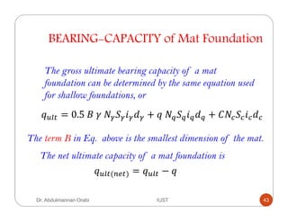 BEARING-CAPACITY of Mat Foundation
The gross ultimate bearing capacity of a mat
foundation can be determined by the same equation used
for shallow foundations, or
= 0.5	 	 	 $ ! + 	 $ ! + $ !
The term B in Eq. above is the smallest dimension of the mat.
The net ultimate capacity of a mat foundation is
(jk ) = −
Dr. Abdulmannan Orabi IUST 43
 