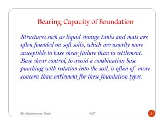 Bearing Capacity of Foundation
Structures such as liquid storage tanks and mats are
often founded on soft soils, which are usually more
susceptible to base shear failure than to settlement.
Base shear control, to avoid a combination base
punching with rotation into the soil, is often of more
concern than settlement for these foundation types.
Dr. Abdulmannan Orabi IUST 5
 