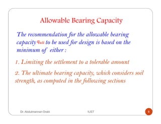 Allowable Bearing Capacity
The recommendation for the allowable bearing
capacity to be used for design is based on the
minimum of either :
1. Limiting the settlement to a tolerable amount
2. The ultimate bearing capacity, which considers soil
strength, as computed in the following sections
Dr. Abdulmannan Orabi IUST 6
 