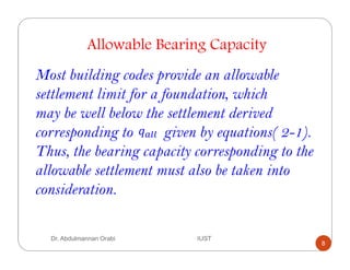 Dr. Abdulmannan Orabi IUST
Allowable Bearing Capacity
Most building codes provide an allowable
settlement limit for a foundation, which
may be well below the settlement derived
corresponding to given by equations( 2-1).
Thus, the bearing capacity corresponding to the
allowable settlement must also be taken into
consideration.
8
 