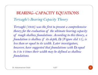 BEARING-CAPACITY EQUATIONS
Terzaghi’s Bearing Capacity Theory
Terzaghi (1943) was the first to present a comprehensive
theory for the evaluation of the ultimate bearing capacity
of rough shallow foundations. According to this theory, a
foundation is shallow if its depth, Df (Figure slid 11), is
less than or equal to its width. Later investigators,
however, have suggested that foundations with Df equal
to 3 to 4 times their width may be defined as shallow
foundations.
Dr. Abdulmannan Orabi IUST 9
 