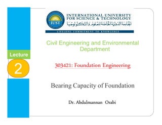 Lecture
2
INTERNATIONAL UNIVERSITY
FOR SCIENCE & TECHNOLOGY
‫وا‬ ‫م‬ ‫ا‬ ‫و‬ ‫ا‬ ‫ا‬
Dr. Abdulmannan Orabi
Civil Engineering and Environmental
Department
303421: Foundation Engineering
Bearing Capacity of Foundation
 
