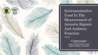 Instrumentation
Used In The
Measurement of
Acoustic Signals
And Auditory
Function
Dr. Ghulam Saqulain
M.B.B.S., D.L.O., F.C.P.S
Head of Department of ENT
Capital Hospital, Islamabad
 