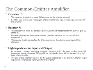 The Common-Emitter Amplifier
 Capacitor C2
 The capacitor is used to provide AC grounds for the emitter terminal.
 It will be able to increase voltage gain of the amplifier and also provide high pass filter for
the amplifier
 Resistor RE
 This resistor will make the collector current, IC almost independent from current gain (β)
of the BJT.
 Current gain is varied from one transistor to other transistor across process and
temperature
 This resistor is able to stabilize the DC current even though the current gain (β) is
changing.
 High Impedance for Input and Output
 As the input is voltage, to achieve maximum voltage transfer, the input needs to have high
impedance so that the entire AC signal from the signal source will be transferred to the
input of the amplifier
 The gain of this amplifier depends on the output impedance of the amplifier. Higher output
impedance will produce higher gain for the amplifier
 