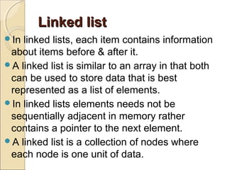 Linked listLinked list
In linked lists, each item contains information
about items before & after it.
A linked list is similar to an array in that both
can be used to store data that is best
represented as a list of elements.
In linked lists elements needs not be
sequentially adjacent in memory rather
contains a pointer to the next element.
A linked list is a collection of nodes where
each node is one unit of data.
 