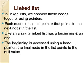 Linked listLinked list
In linked lists, we connect these nodes
together using pointers.
Each node contains a pointer that points to the
next node in the list.
Like an array, a linked list has a beginning & an
end.
The beginning is accessed using a head
pointer, the final node in the list points to the
null value
 