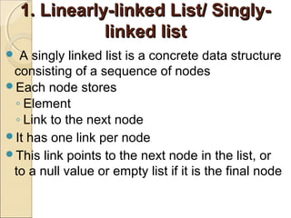 1. Linearly-linked List/ Singly-1. Linearly-linked List/ Singly-
linked listlinked list
 A singly linked list is a concrete data structure
consisting of a sequence of nodes
Each node stores
◦ Element
◦ Link to the next node
It has one link per node
This link points to the next node in the list, or
to a null value or empty list if it is the final node
 