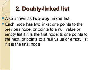 2.2. Doubly-linked listDoubly-linked list
Also known as two-way linked list.
Each node has two links: one points to the
previous node, or points to a null value or
empty list if it is the first node; & one points to
the next, or points to a null value or empty list
if it is the final node
 