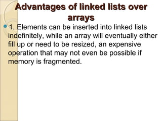 Advantages of linked lists overAdvantages of linked lists over
arraysarrays
1. Elements can be inserted into linked lists
indefinitely, while an array will eventually either
fill up or need to be resized, an expensive
operation that may not even be possible if
memory is fragmented.
 