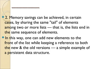 ..............................................
2. Memory savings can be achieved, in certain
cases, by sharing the same "tail" of elements
among two or more lists — that is, the lists end in
the same sequence of elements.
In this way, one can add new elements to the
front of the list while keeping a reference to both
the new & the old versions — a simple example of
a persistent data structure.
 