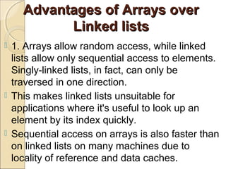 Advantages of Arrays overAdvantages of Arrays over
Linked listsLinked lists
 1. Arrays allow random access, while linked
lists allow only sequential access to elements.
Singly-linked lists, in fact, can only be
traversed in one direction.
 This makes linked lists unsuitable for
applications where it's useful to look up an
element by its index quickly.
 Sequential access on arrays is also faster than
on linked lists on many machines due to
locality of reference and data caches.
 