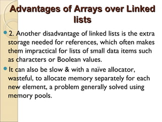 Advantages of Arrays over LinkedAdvantages of Arrays over Linked
listslists
2. Another disadvantage of linked lists is the extra
storage needed for references, which often makes
them impractical for lists of small data items such
as characters or Boolean values.
It can also be slow & with a naïve allocator,
wasteful, to allocate memory separately for each
new element, a problem generally solved using
memory pools.
 