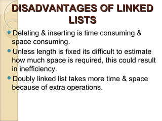 DISADVANTAGES OF LINKEDDISADVANTAGES OF LINKED
LISTSLISTS
Deleting & inserting is time consuming &
space consuming.
Unless length is fixed its difficult to estimate
how much space is required, this could result
in inefficiency.
Doubly linked list takes more time & space
because of extra operations.
 