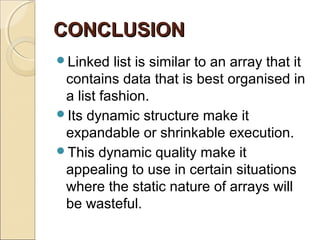 CONCLUSIONCONCLUSION
Linked list is similar to an array that it
contains data that is best organised in
a list fashion.
Its dynamic structure make it
expandable or shrinkable execution.
This dynamic quality make it
appealing to use in certain situations
where the static nature of arrays will
be wasteful.
 
