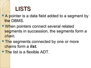 LISTSLISTS
A pointer is a data field added to a segment by
the DBMS.
When pointers connect several related
segments in succession, the segments form a
chain.
The segments connected by one or more
chains form a list.
The list is a flexible ADT.
 