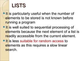 LISTSLISTS
It is particularly useful when the number of
elements to be stored is not known before
running a program
It is well suited to sequential processing of
elements because the next element of a list is
readily accessible from the current element.
It is less suitable for random access to
elements as this requires a slow linear
search.
 