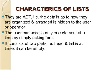 CHARACTERICS OF LISTSCHARACTERICS OF LISTS
They are ADT, i.e. the details as to how they
are organized & arranged is hidden to the user
or operator
The user can access only one element at a
time by simply asking for it
It consists of two parts i.e. head & tail & at
times it can be empty.
 
