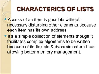 CHARACTERICS OF LISTSCHARACTERICS OF LISTS
Access of an item is possible without
necessary disturbing other elements because
each item has its own address.
It’s a simple collection of elements though it
facilitates complex algorithms to be written
because of its flexible & dynamic nature thus
allowing better memory management.
 