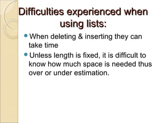 Difficulties experienced whenDifficulties experienced when
using lists:using lists:
When deleting & inserting they can
take time
Unless length is fixed, it is difficult to
know how much space is needed thus
over or under estimation.
 
