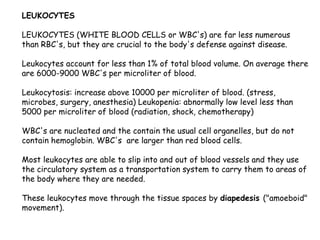 LEUKOCYTES
LEUKOCYTES (WHITE BLOOD CELLS or WBC's) are far less numerous
than RBC's, but they are crucial to the body's defense against disease.
Leukocytes account for less than 1% of total blood volume. On average there
are 6000-9000 WBC's per microliter of blood.
Leukocytosis: increase above 10000 per microliter of blood. (stress,
microbes, surgery, anesthesia) Leukopenia: abnormally low level less than
5000 per microliter of blood (radiation, shock, chemotherapy)
WBC's are nucleated and the contain the usual cell organelles, but do not
contain hemoglobin. WBC's are larger than red blood cells.
Most leukocytes are able to slip into and out of blood vessels and they use
the circulatory system as a transportation system to carry them to areas of
the body where they are needed.
These leukocytes move through the tissue spaces by diapedesis ("amoeboid"
movement).
 