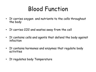 Blood Function
• It carries oxygen and nutrients to the cells throughout
the body
• It carries CO2 and wastes away from the cell
• It contains cells and agents that defend the body against
infection
• It contains hormones and enzymes that regulate body
activities
• It regulates body Temperature
 