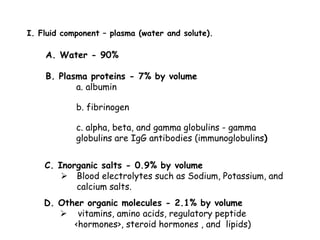 I. Fluid component – plasma (water and solute).
B. Plasma proteins - 7% by volume
a. albumin
b. fibrinogen
c. alpha, beta, and gamma globulins - gamma
globulins are IgG antibodies (immunoglobulins)
A. Water - 90%
C. Inorganic salts - 0.9% by volume
 Blood electrolytes such as Sodium, Potassium, and
calcium salts.
D. Other organic molecules - 2.1% by volume
 vitamins, amino acids, regulatory peptide
<hormones>, steroid hormones , and lipids)
 