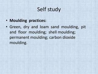 Self study
• Moulding practices:
• Green, dry and loam sand moulding, pit
and floor moulding; shell moulding;
permanent moulding; carbon dioxide
moulding.
 