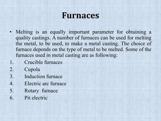 Furnaces
• Melting is an equally important parameter for obtaining a
quality castings. A number of furnaces can be used for melting
the metal, to be used, to make a metal casting. The choice of
furnace depends on the type of metal to be melted. Some of the
furnaces used in metal casting are as following:
1. Crucible furnaces
2. Cupola
3. Induction furnace
4. Electric arc furnace
5. Rotary furnace
6. Pit electric
 