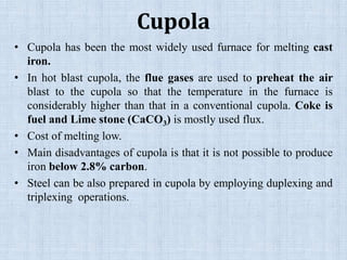 Cupola
• Cupola has been the most widely used furnace for melting cast
iron.
• In hot blast cupola, the flue gases are used to preheat the air
blast to the cupola so that the temperature in the furnace is
considerably higher than that in a conventional cupola. Coke is
fuel and Lime stone (CaCO3) is mostly used flux.
• Cost of melting low.
• Main disadvantages of cupola is that it is not possible to produce
iron below 2.8% carbon.
• Steel can be also prepared in cupola by employing duplexing and
triplexing operations.
 